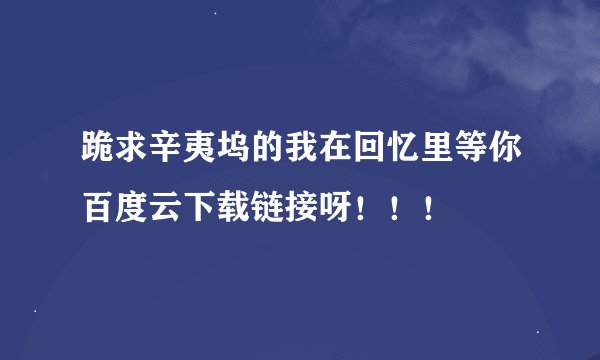 跪求辛夷坞的我在回忆里等你百度云下载链接呀！！！