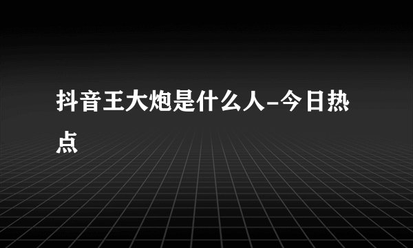 抖音王大炮是什么人-今日热点