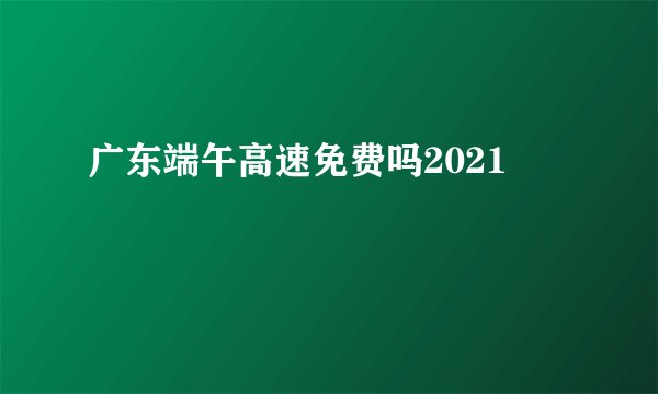 广东端午高速免费吗2021