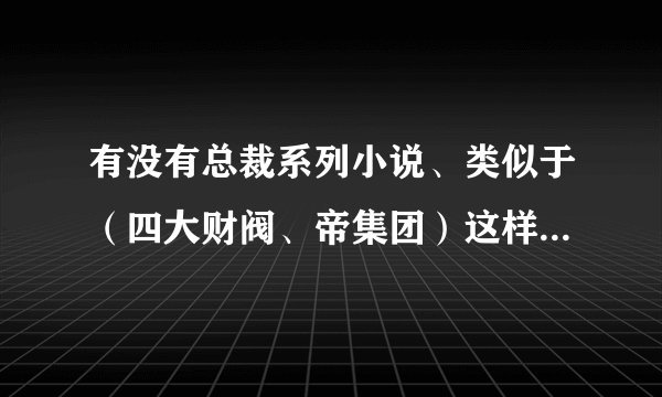 有没有总裁系列小说、类似于（四大财阀、帝集团）这样的、发到我邮箱993551638@qq.com
