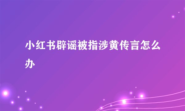 小红书辟谣被指涉黄传言怎么办
