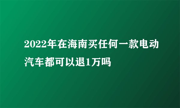 2022年在海南买任何一款电动汽车都可以退1万吗