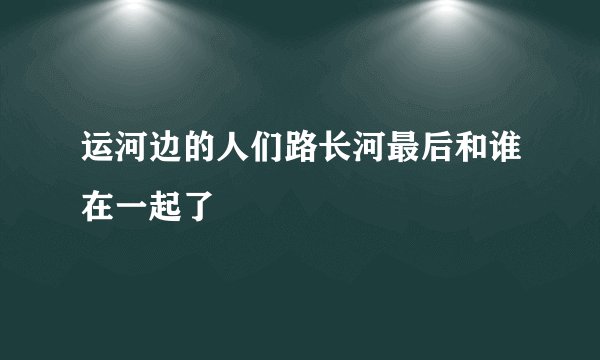 运河边的人们路长河最后和谁在一起了