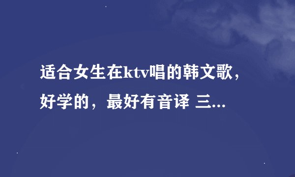 适合女生在ktv唱的韩文歌，好学的，最好有音译 三只小熊 gee 免了。。。。