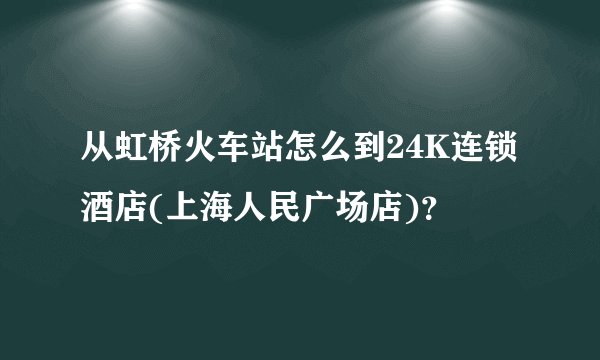 从虹桥火车站怎么到24K连锁酒店(上海人民广场店)？