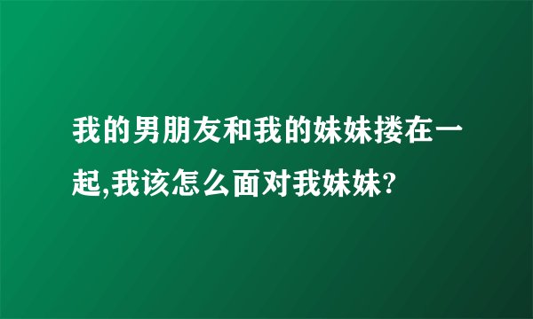 我的男朋友和我的妹妹搂在一起,我该怎么面对我妹妹?