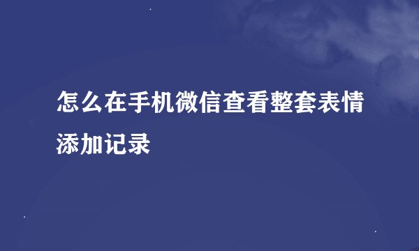 怎么在手机微信查看整套表情添加记录