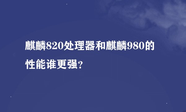 麒麟820处理器和麒麟980的性能谁更强？