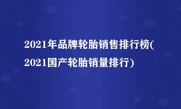 2021年品牌轮胎销售排行榜(2021国产轮胎销量排行)