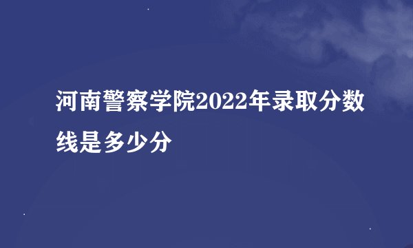河南警察学院2022年录取分数线是多少分
