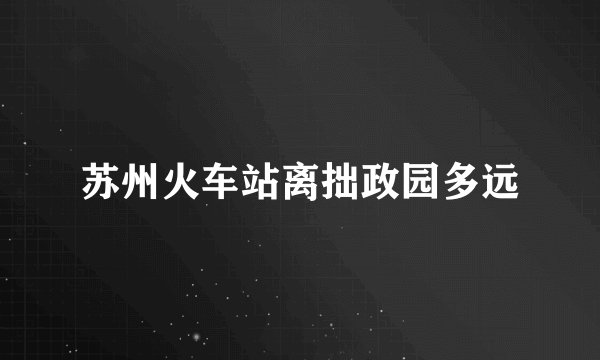 苏州火车站离拙政园多远