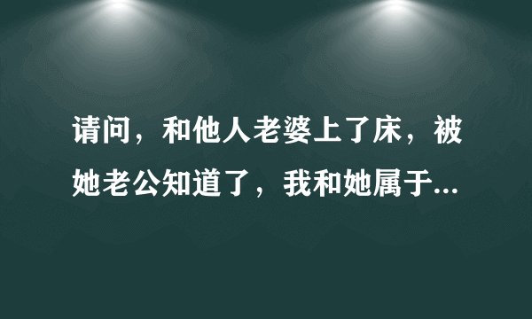 请问，和他人老婆上了床，被她老公知道了，我和她属于违法吗？我们都是自愿的，她老公对她很不好。