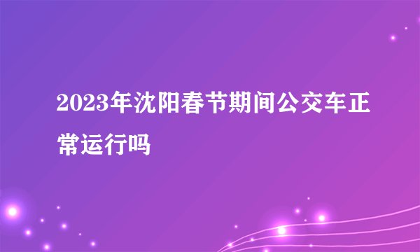 2023年沈阳春节期间公交车正常运行吗