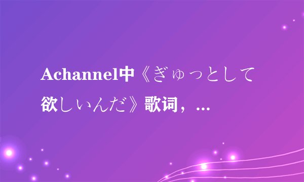 Achannel中《ぎゅっとして欲しいんだ》歌词，中+日+罗马，多谢了