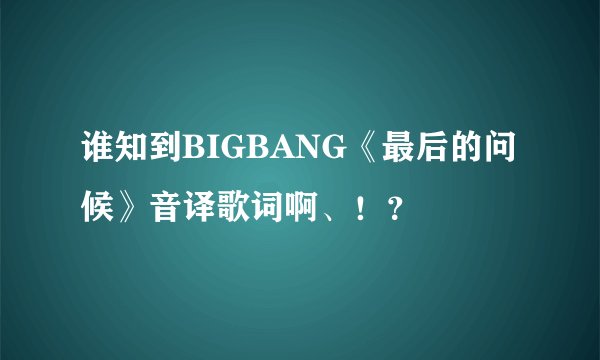 谁知到BIGBANG《最后的问候》音译歌词啊、！？