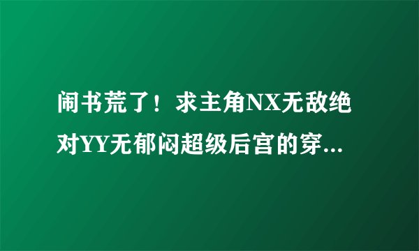 闹书荒了！求主角NX无敌绝对YY无郁闷超级后宫的穿越玄幻和网游小说！坐等！！！！要完本的！！！