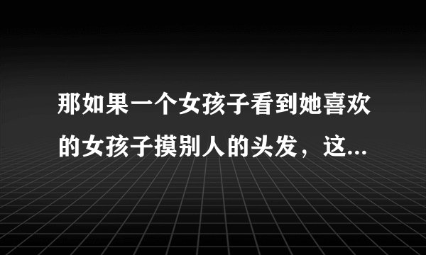 那如果一个女孩子看到她喜欢的女孩子摸别人的头发，这是什么意思吗？