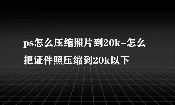 ps怎么压缩照片到20k-怎么把证件照压缩到20k以下
