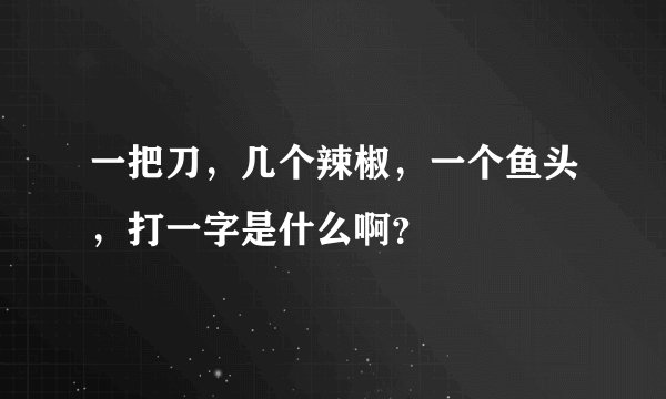 一把刀，几个辣椒，一个鱼头，打一字是什么啊？