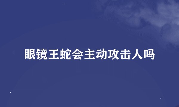 眼镜王蛇会主动攻击人吗