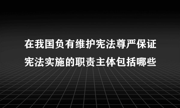 在我国负有维护宪法尊严保证宪法实施的职责主体包括哪些
