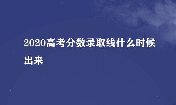 2020高考分数录取线什么时候出来