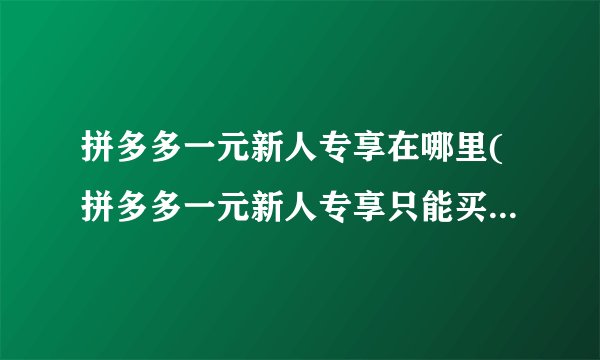 拼多多一元新人专享在哪里(拼多多一元新人专享只能买第一单吗)