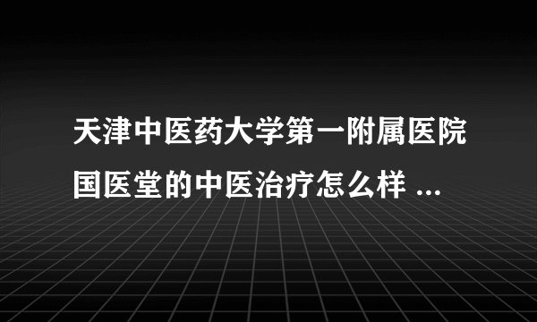 天津中医药大学第一附属医院国医堂的中医治疗怎么样 不会有科室承包 乱收费 忽悠人吧