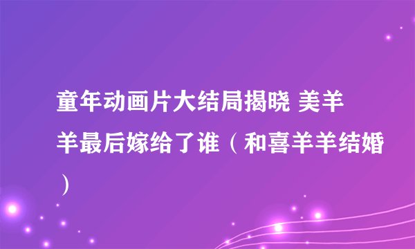 童年动画片大结局揭晓 美羊羊最后嫁给了谁（和喜羊羊结婚）