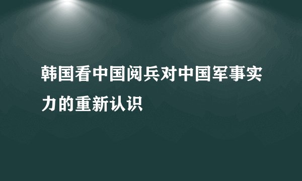 韩国看中国阅兵对中国军事实力的重新认识