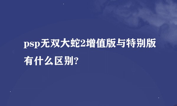 psp无双大蛇2增值版与特别版有什么区别?