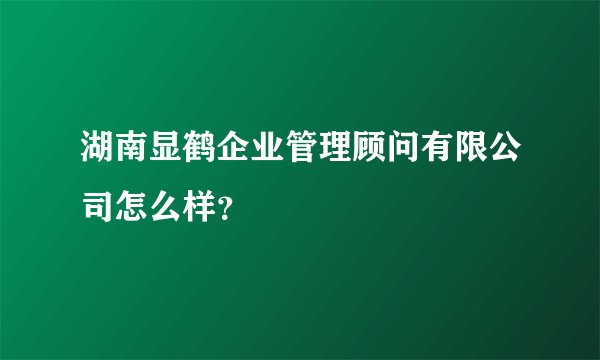 湖南显鹤企业管理顾问有限公司怎么样？