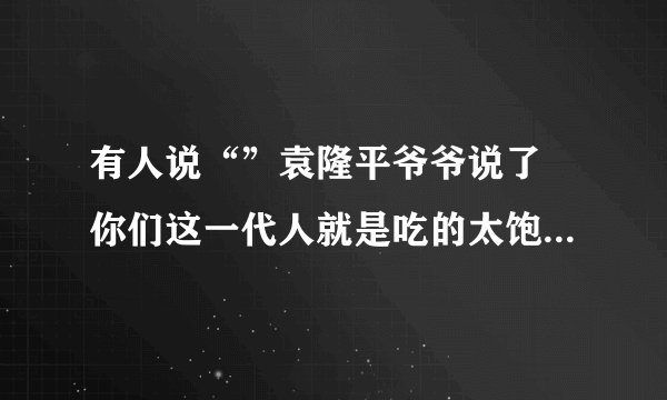 有人说“”袁隆平爷爷说了 你们这一代人就是吃的太饱了”怎么怼回去?