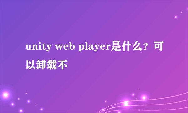 unity web player是什么？可以卸载不