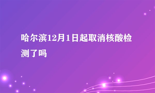 哈尔滨12月1日起取消核酸检测了吗