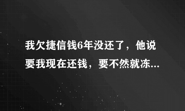 我欠捷信钱6年没还了，他说要我现在还钱，要不然就冻结我银行卡，还要在网上通缉我，是不是真的