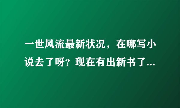 一世风流最新状况，在哪写小说去了呀？现在有出新书了嘛？好期待你的新作品，自从看了你的小说后，其他