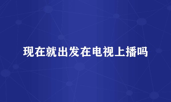 现在就出发在电视上播吗
