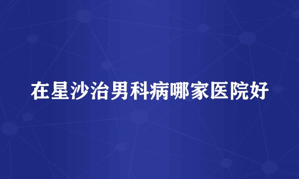 在星沙治男科病哪家医院好