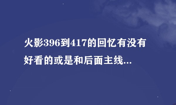 火影396到417的回忆有没有好看的或是和后面主线有关的剧情，求大神指教
