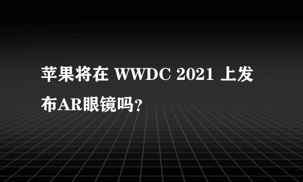 苹果将在 WWDC 2021 上发布AR眼镜吗？