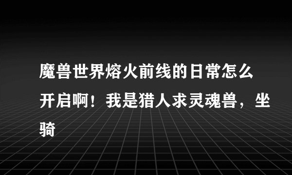 魔兽世界熔火前线的日常怎么开启啊！我是猎人求灵魂兽，坐骑
