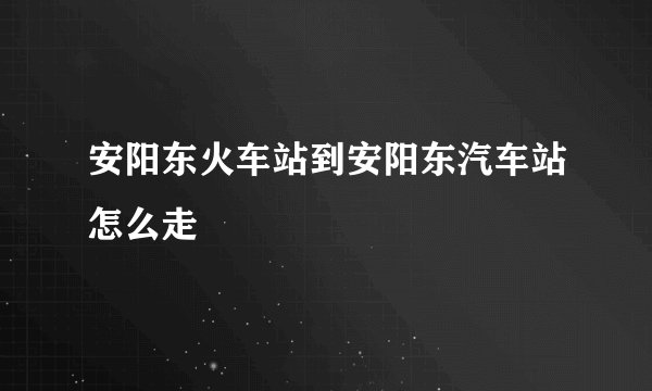安阳东火车站到安阳东汽车站怎么走