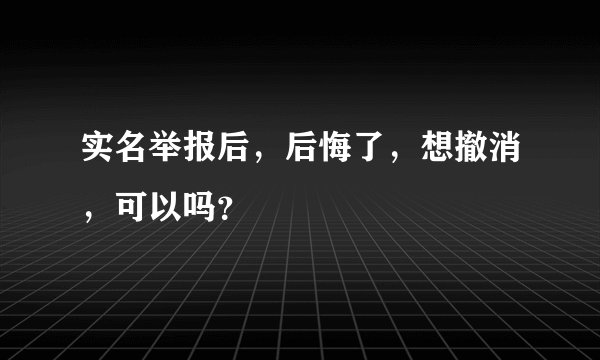 实名举报后，后悔了，想撤消，可以吗？