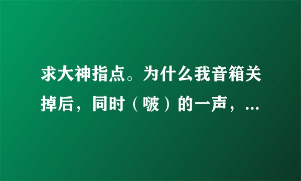 求大神指点。为什么我音箱关掉后，同时（啵）的一声，很响，我音箱是关小声，为什么还有这个声音，我音响