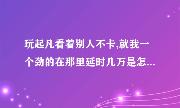 玩起凡看着别人不卡,就我一个劲的在那里延时几万是怎么回事？
