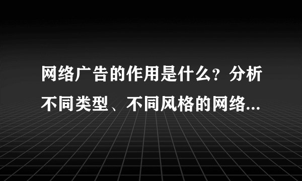 网络广告的作用是什么？分析不同类型、不同风格的网络广告的特点和效果。
