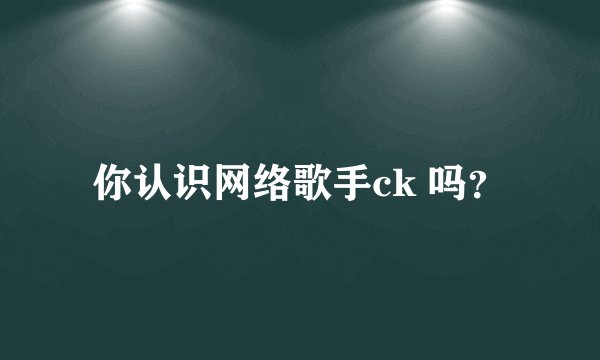 你认识网络歌手ck 吗？