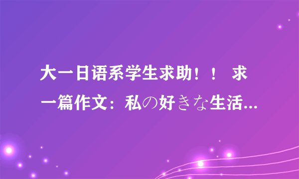 大一日语系学生求助！！ 求一篇作文：私の好きな生活 大一水平，2.300个单词就成！！！谢谢！！！