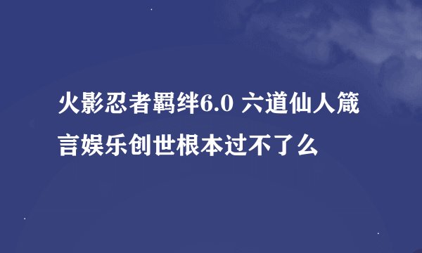 火影忍者羁绊6.0 六道仙人箴言娱乐创世根本过不了么